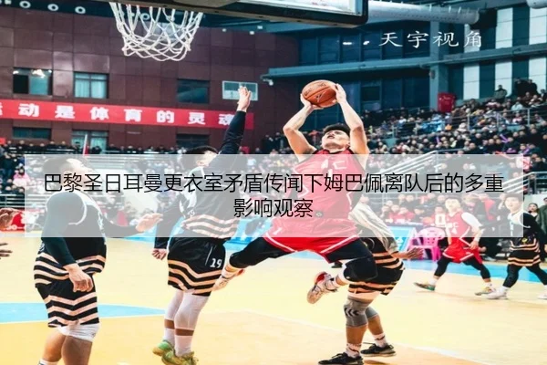巴黎圣日耳曼更衣室矛盾传闻下姆巴佩离队后的多重影响观察