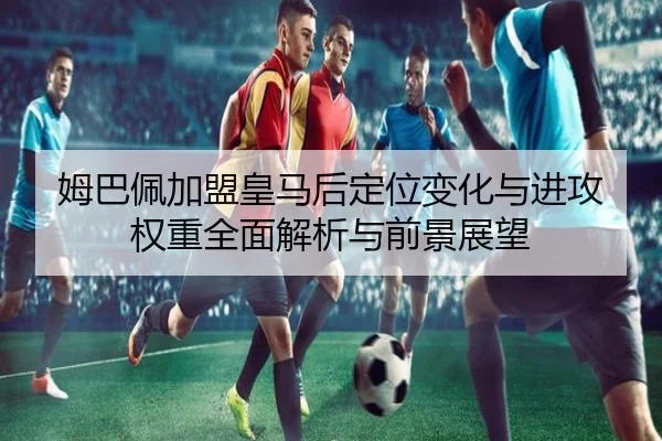 姆巴佩加盟皇马后定位变化与进攻权重全面解析与前景展望