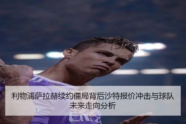 利物浦萨拉赫续约僵局背后沙特报价冲击与球队未来走向分析