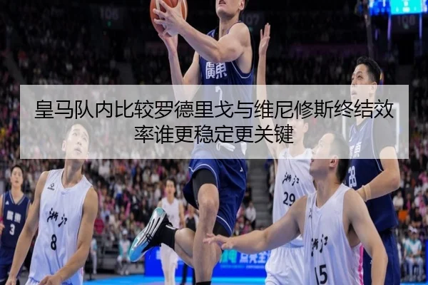 皇马队内比较罗德里戈与维尼修斯终结效率谁更稳定更关键