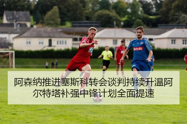 阿森纳推进塞斯科转会谈判持续升温阿尔特塔补强中锋计划全面提速