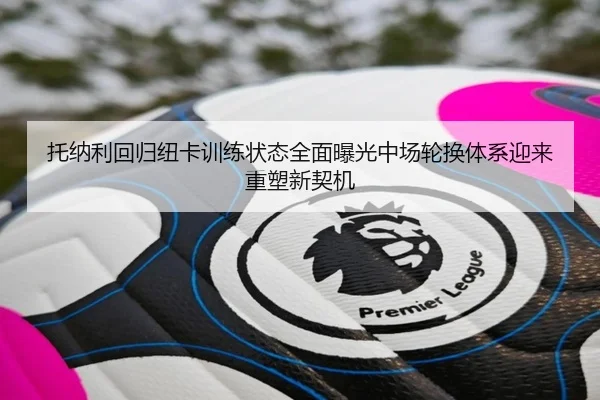 托纳利回归纽卡训练状态全面曝光中场轮换体系迎来重塑新契机