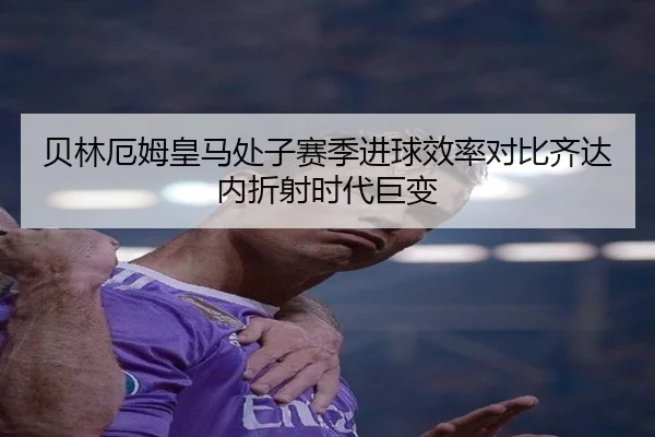 贝林厄姆皇马处子赛季进球效率对比齐达内折射时代巨变